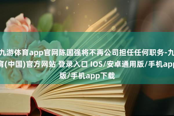 九游体育app官网陈国强将不再公司担任任何职务-九游体育(中国)官方网站 登录入口 IOS/安卓通用版/手机app下载