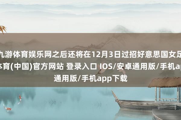 九游体育娱乐网之后还将在12月3日过招好意思国女足-九游体育(中国)官方网站 登录入口 IOS/安卓通用版/手机app下载