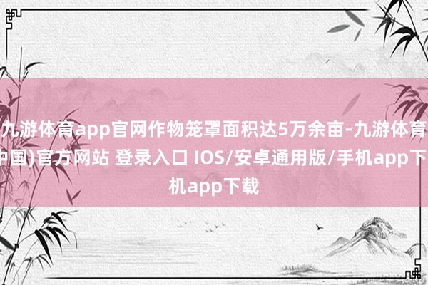 九游体育app官网作物笼罩面积达5万余亩-九游体育(中国)官方网站 登录入口 IOS/安卓通用版/手机app下载