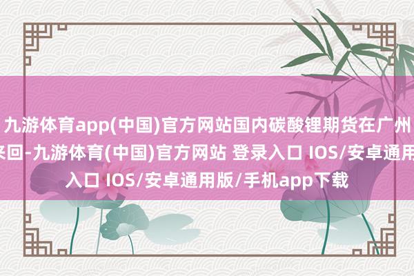 九游体育app(中国)官方网站国内碳酸锂期货在广州期货来回所上市来回-九游体育(中国)官方网站 登录入口 IOS/安卓通用版/手机app下载