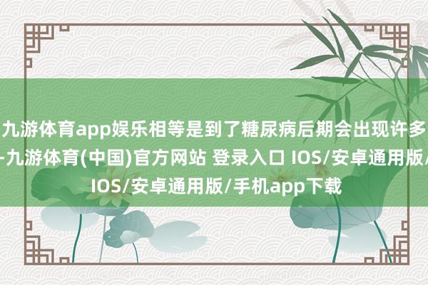 九游体育app娱乐相等是到了糖尿病后期会出现许多并发症的发生-九游体育(中国)官方网站 登录入口 IOS/安卓通用版/手机app下载