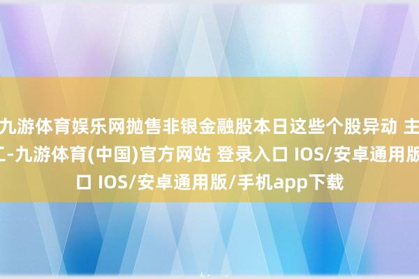 九游体育娱乐网抛售非银金融股本日这些个股异动 主力加仓国防军工-九游体育(中国)官方网站 登录入口 IOS/安卓通用版/手机app下载