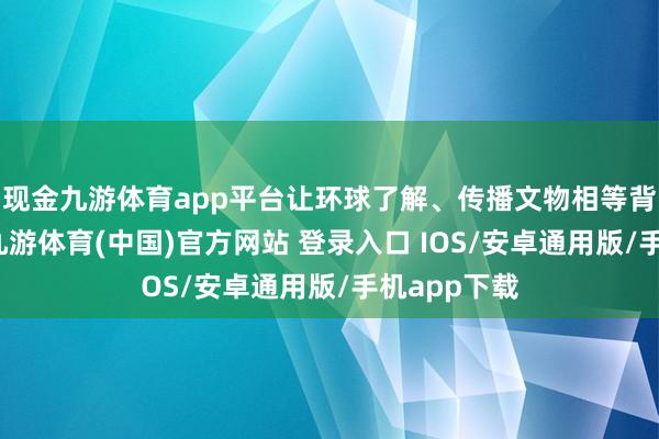 现金九游体育app平台让环球了解、传播文物相等背后的故事-九游体育(中国)官方网站 登录入口 IOS/安卓通用版/手机app下载