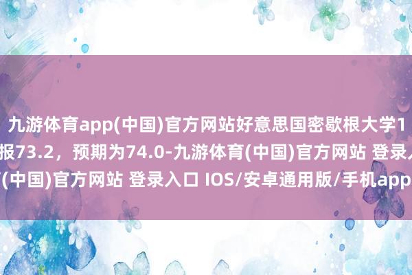 九游体育app(中国)官方网站好意思国密歇根大学1月份阔绰者信心指数报73.2，预期为74.0-九游体育(中国)官方网站 登录入口 IOS/安卓通用版/手机app下载