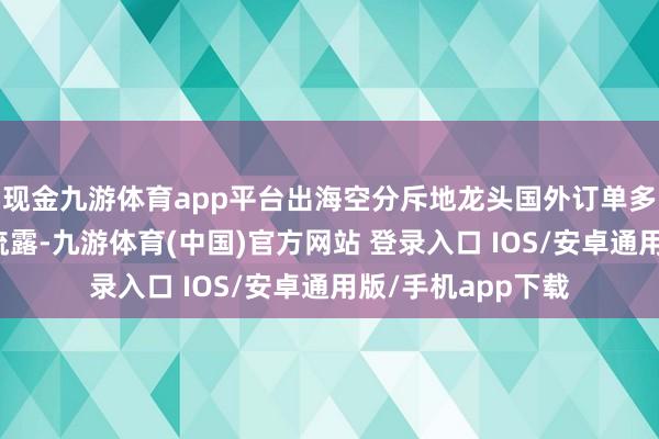 现金九游体育app平台出海空分斥地龙头国外订单多点着花公开贵寓流露-九游体育(中国)官方网站 登录入口 IOS/安卓通用版/手机app下载