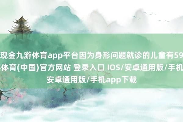 现金九游体育app平台因为身形问题就诊的儿童有592名-九游体育(中国)官方网站 登录入口 IOS/安卓通用版/手机app下载