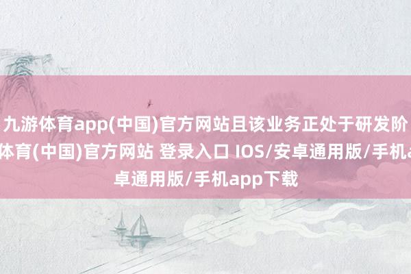 九游体育app(中国)官方网站且该业务正处于研发阶段-九游体育(中国)官方网站 登录入口 IOS/安卓通用版/手机app下载